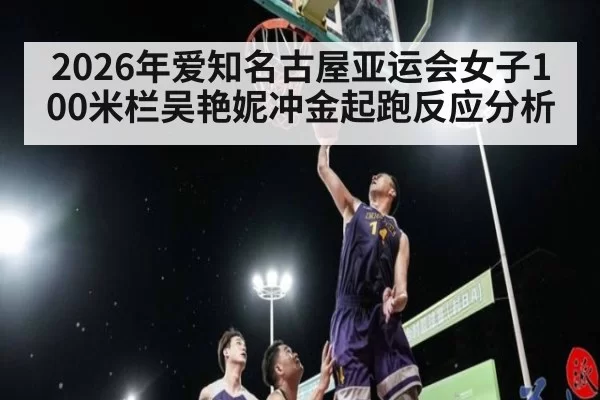 2026年爱知名古屋亚运会女子100米栏吴艳妮冲金起跑反应分析
